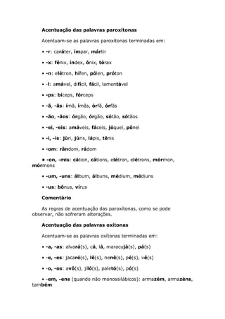 Acentuação das palavras paroxítonas

   Acentuam-se as palavras paroxítonas terminadas em:

   • -r: caráter, ímpar, mártir

   • -x: fênix, índex, ônix, tórax

   • -n: elétron, hífen, pólen, próton

   • -l: amável, difícil, fácil, lamentável

   • -ps: bíceps, fórceps

   • -ã, -ãs: ímã, ímãs, órfã, órfãs

   • -ão, -ãos: órgão, órgão, sótão, sótãos

   • -ei, -eis: amáveis, fáceis, jóquei, pônei

   • -i, -is: júri, júris, lápis, tênis

   • -om: rândom, rádom

   • -on, -mis: cátion, cátions, elétron, elétrons, mórmon,
mórmons

   • -um, -uns: álbum, álbuns, médium, médiuns

   • -us: bônus, vírus

   Comentário

    As regras de acentuação das paroxítonas, como se pode
observar, não sofreram alterações.

   Acentuação das palavras oxítonas

   Acentuam-se as palavras oxítonas terminadas em:

   • -a, -as: alvará(s), cá, lá, maracujá(s), pá(s)

   • -e, -es: jacaré(s), lê(s), nenê(s), pé(s), vê(s)

   • -o, -os: avô(s), jiló(s), paletó(s), pó(s)

   • -em, -ens (quando não monossilábicos): armazém, armazéns,
também
 