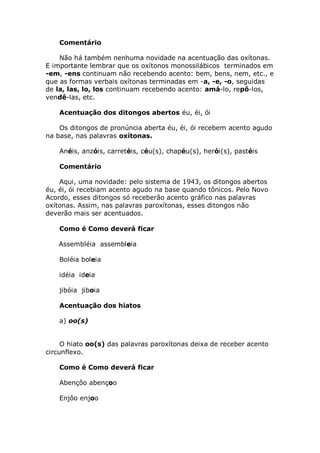 Comentário

    Não há também nenhuma novidade na acentuação das oxítonas.
E importante lembrar que os oxítonos monossilábicos terminados em
-em, -ens continuam não recebendo acento: bem, bens, nem, etc., e
que as formas verbais oxítonas terminadas em -a, -e, -o, seguidas
de la, las, lo, los continuam recebendo acento: amá-lo, repô-los,
vendê-las, etc.

    Acentuação dos ditongos abertos éu, éi, ói

    Os ditongos de pronúncia aberta éu, éi, ói recebem acento agudo
na base, nas palavras oxítonas.

    Anéis, anzóis, carretéis, céu(s), chapéu(s), herói(s), pastéis

    Comentário

    Aqui, uma novidade: pelo sistema de 1943, os ditongos abertos
éu, éi, ói recebiam acento agudo na base quando tônicos. Pelo Novo
Acordo, esses ditongos só receberão acento gráfico nas palavras
oxítonas. Assim, nas palavras paroxítonas, esses ditongos não
deverão mais ser acentuados.

    Como é Como deverá ficar

   Assembléia assembleia

    Boléia boleia

    idéia ideia

    jibóia jiboia

    Acentuação dos hiatos

    a) oo(s)


     O hiato oo(s) das palavras paroxítonas deixa de receber acento
circunflexo.

    Como é Como deverá ficar

    Abençôo abençoo

    Enjôo enjoo
 