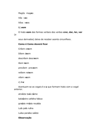 Magôo magoo

     Vôo voo

     Vôos voos

     b) eem

     O hiato eem das formas verbais dos verbos crer, dar, ler, ver
(e

     seus derivados) deixa de receber acento circunflexo.

     Como é Como deverá ficar

     Crêem creem

     Dêem deem

     descrêem descreem

     lêem leem

     prevêem preveem

     relêem releem

     vêem veem

     c) i-u

    Acentuam-se as vogais i e u que formam hiato com a vogal
anterior.

     atraíste baú ciúme

     balaústre cafeína faísca

     graúdo miúdo recaída

     Luís país ruína

     Luísa paraíso saíste

     Observação
 
