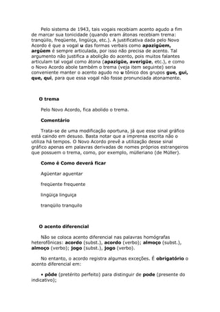 Pelo sistema de 1943, tais vogais recebiam acento agudo a fim
de marcar sua tonicidade (quando eram átonas recebiam trema:
tranqüilo, freqüente, lingüiça, etc.). A justificativa dada pelo Novo
Acordo é que a vogal u das formas verbais como apazigúem,
argúem é sempre articulada, por isso não precisa de acento. Tal
argumento não justifica a abolição do acento, pois muitos falantes
articulam tal vogal como átona (apazigüe, averigüe, etc.), e como
o Novo Acordo abole também o trema (veja item seguinte) seria
conveniente manter o acento agudo no u tônico dos grupos gue, gui,
que, qui, para que essa vogal não fosse pronunciada atonamente.



   O trema

    Pelo Novo Acordo, fica abolido o trema.

    Comentário

     Trata-se de uma modificação oportuna, já que esse sinal gráfico
está caindo em desuso. Basta notar que a imprensa escrita não o
utiliza há tempos. O Novo Acordo prevê a utilização desse sinal
gráfico apenas em palavras derivadas de nomes próprios estrangeiros
que possuem o trema, como, por exemplo, mülleriano (de Müller).

    Como é Como deverá ficar

    Agüentar aguentar

    freqüente frequente

    lingüiça linguiça

    tranqüilo tranquilo



   O acento diferencial

    Não se coloca acento diferencial nas palavras homógrafas
heterofônicas: acordo (subst.), acordo (verbo); almoço (subst.),
almoço (verbo); jogo (subst.), jogo (verbo).

    No entanto, o acordo registra algumas exceções. É obrigatório o
acento diferencial em:

     • pôde (pretérito perfeito) para distinguir de pode (presente do
indicativo);
 