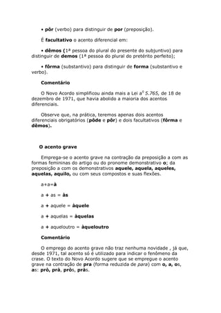 • pôr (verbo) para distinguir de por (preposição).

    É facultativo o acento diferencial em:

     • dêmos (1ª pessoa do plural do presente do subjuntivo) para
distinguir de demos (1ª pessoa do plural do pretérito perfeito);

    • fôrma (substantivo) para distinguir de forma (substantivo e
verbo).

    Comentário

     O Novo Acordo simplificou ainda mais a Lei a0 5.765, de 18 de
dezembro de 1971, que havia abolido a maioria dos acentos
diferenciais.

     Observe que, na prática, teremos apenas dois acentos
diferenciais obrigatórios (pôde e pôr) e dois facultativos (fôrma e
dêmos).



   O acento grave

    Emprega-se o acento grave na contração da preposição a com as
formas femininas do artigo ou do pronome demonstrativo o; da
preposição a com os demonstrativos aquele, aquela, aqueles,
aquelas, aquilo, ou com seus compostos e suas flexões.

    a+a=à

    a + as = às

    a + aquele = àquele

    a + aquelas = àquelas

    a + aqueloutro = àqueloutro

    Comentário

    O emprego do acento grave não traz nenhuma novidade , já que,
desde 1971, tal acento só é utilizado para indicar o fenômeno da
crase. O texto do Novo Acordo sugere que se empregue o acento
grave na contração de pra (forma reduzida de para) com o, a, os,
as: prò, prà, pròs, pràs.
 