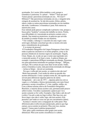 acentuadas. Se é assim, hífen também o será, porque a
Gramática é justíssima. E o plural – “hifens”? Será que tem?
Vamos pensar: paroxítona terminada em ens... NUvens!!!
HOmens!!! São paroxítonas terminadas em ens, e ninguém teria
coragem de acentuá-las. Se não têm acento, hifens, polens,
edens e todas as outras paroxítonas terminadas em ens também
não terão. Lembremos: a Gramática é justa. Pelo menos na
maioria dos casos.
Esse método pode parecer complicado à primeira vista, porque a
busca pelos "modelos" costuma dar trabalho no início. Porém,
essa dificuldade só é encontrada no primeiro contato com o
método. Nas tentativas posteriores, as palavras que servirão
de modelo já estarão fixadas em sua memória.
 * Em verdade, o ditongo é o encontro de uma vogal e uma
semivogal, distinção conceitual que não se mostra relevante
para o entendimento da acentuação.
  E os nomes de pessoas?
 O Vocabulário Ortográfico da Língua Portuguesa é bem claro:
todas as palavras (incluam-se os nomes próprios, como os de
pessoas) obedecem às mesmas regras de acentuação: Ângela,
César, Sérgio, etc. (a não ser que o nome seja registrado sem
o merecido acento). É só fazer o teste. A palavra Sérgio, por
exemplo: é paroxítona (SÉRgio) terminada em ditongo. Pensemos
em outra paroxítona terminada em qualquer ditongo... TRÉgua,
coLÉgio. Há a certeza de que essas duas levam acento. Então,
como a Gramática é justa, toda paroxítona terminada em ditongo
– inclua-se Sérgio – deverá ser acentuada.
  Por que o verbo pôr tem acento, se a palavra dor não tem?
 Muito bem pensado. Você acaba de entrar na questão dos
acentos diferenciais. Como o próprio nome diz, são aqueles que
servem para diferenciar algumas palavras de outras.
Antigamente – até o ano de 1971 –, algumas palavras com as
vogais e e o fechadas e tônicas (pronunciadas com mais força)
possuíam o acento circunflexo (^): êste, espêlho, môlho, etc.
Com a última reforma efetiva do Formulário Ortográfico
Brasileiro, a maioria desses acentos caiu, permanecendo poucos
sobreviventes. Um deles é justamente a palavra por: leva
acento somente se for verbo. Exemplos: Que lindo o pôr-do-sol!
(verbo); Vou pôr a mão no fogo (verbo); Não faça isso, por
favor (aqui o por não é verbo; logo, não tem acento); Este
presente é por todas as vezes em que nos encontramos (idem).
  Acontece o mesmo com a conjugação do verbo parar. Para
diferenciar pára (verbo) de para (preposição, palavra que liga
outras), usa-se acento no primeiro: Pára com isso, menina
(parar)!; Vamos para Londrina (preposição)?
  Pelo, pélo e pêlo constituem outro grupo com acento
diferencial. Pêlo (com acento circunflexo) é o cabelo,
 