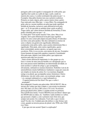 penugem; pélo (com agudo) é conjugação do verbo pelar, que
significa tirar a pele ou o pêlo de algo; e pelo, usado na
maioria dos casos, é a união (contração) das palavras per + o.
Exemplos: Que pêlos bonitos tem esse cachorro (cabelos);
Primeiro eu mato; depois, pélo o porco inteiro (tirar a pele);
Faço tudo pelo meu filho (per + o meu filho). Na conjugação de
pelar, põe-se o acento também em péla (que pode significar
bolinha de borracha, inclusive), para diferenciá-la de pela
(per + a): É ele que péla os animais (tirar a pele ou pêlo)?;
Traga a péla, que vamos brincar (bolinha de borracha); É bom
poder caminhar pela rua (per + a).
E a fruta pêra? Tem acento mesmo? Sim, claro. Mas só no
singular. Serve para diferenciá-la de péra (que significa
pedra): Eu amo comer pêra depois da janta (fruta); O indivíduo
era forte como péra (pedra). São dois substantivos (nomes de
seres e objetos em geral) com significados diferentes,
exatamente como pólo e pôlo, cujos acentos determinam-lhes o
significado. Pólo pode, entre outros significados, querer
dizer extremidade, pontos opostos, ou aquele jogo com
cavaleiros. Pôlo é a ave jovem, com menos de um ano. Exemplos:
Gosto bastante de jogar pólo aquático (esporte); Caminhando
feliz pela mata, deparei com lindos pôlos, que esperavam
ansiosos pela mãe (ave jovem).
 Outro acento diferencial importante é o dos grupos as e ás.
Este é o nome de uma carta de baralho ou a designação que se
dá a uma pessoa muito habilidosa em determinada atividade; as
(sem acento) é o plural do artigo a, que acompanha,
obviamente, substantivos (nomes) femininos: Rubinho é um ás do
automobilismo (muito habilidoso); Ganhamos o jogo por causa de
um simples ás (nome da carta); Eu vi as meninas chegando
(artigo a no plural, que acompanha nomes femininos). Outros
diferencias: côa (do verbo coar), coa (contração antiga - com
+ a), o porquê (substantivo) e o quê (substantivo).
   E aquela história de Eles lêem? Por que o verbo é
 acentuado?
Boa indagação! Guarde esta palavrinha: DELECREVÊ. São as
iniciais dos verbos que têm o duplo e, com acento no primeiro
(êe): DE (dar), LE (ler), CRE (crer) e VE (ver). Na terceira
pessoa do plural (eles), dobre o e ponha acento no primeiro:
Eles LÊEM (ler) muito; Vocês CRÊEM (crer) em Deus?; Quero que
ele DÊEM (dar) as mãos; etc. Também é sadio lembrar os verbos
que possuem o duplo o, com o primeiro mais forte (ôo), que
sempre terá acento: Eu o abençôo; Você sabe o que é ressôo
nasal? Eu não vôo. Cuidado para não dobrar o e das formas vem
e tem, quando na terceira pessoa do plural: eles TÊM, eles VÊM
(ver Têm).
  E por que céu tem acento? Qual é a explicação?
 