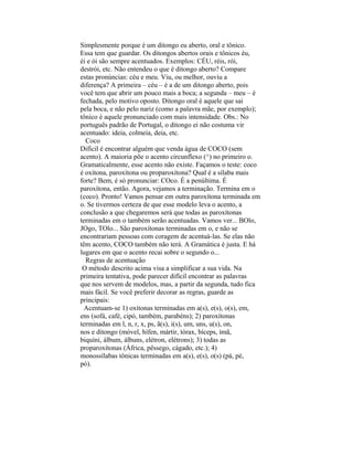 Simplesmente porque é um ditongo eu aberto, oral e tônico.
Essa tem que guardar. Os ditongos abertos orais e tônicos éu,
éi e ói são sempre acentuados. Exemplos: CÉU, réis, rói,
destrói, etc. Não entendeu o que é ditongo aberto? Compare
estas pronúncias: céu e meu. Viu, ou melhor, ouviu a
diferença? A primeira – céu – é a de um ditongo aberto, pois
você tem que abrir um pouco mais a boca; a segunda – meu – é
fechada, pelo motivo oposto. Ditongo oral é aquele que sai
pela boca, e não pelo nariz (como a palavra mãe, por exemplo);
tônico é aquele pronunciado com mais intensidade. Obs.: No
português padrão de Portugal, o ditongo ei não costuma vir
acentuado: ideia, colmeia, deia, etc.
  Coco
Difícil é encontrar alguém que venda água de COCO (sem
acento). A maioria põe o acento circunflexo (^) no primeiro o.
Gramaticalmente, esse acento não existe. Façamos o teste: coco
é oxítona, paroxítona ou proparoxítona? Qual é a sílaba mais
forte? Bem, é só pronunciar: COco. É a penúltima. É
paroxítona, então. Agora, vejamos a terminação. Termina em o
(coco). Pronto! Vamos pensar em outra paroxítona terminada em
o. Se tivermos certeza de que esse modelo leva o acento, a
conclusão a que chegaremos será que todas as paroxítonas
terminadas em o também serão acentuadas. Vamos ver... BOlo,
JOgo, TOlo... São paroxítonas terminadas em o, e não se
encontrariam pessoas com coragem de acentuá-las. Se elas não
têm acento, COCO também não terá. A Gramática é justa. E há
lugares em que o acento recai sobre o segundo o...
  Regras de acentuação
 O método descrito acima visa a simplificar a sua vida. Na
primeira tentativa, pode parecer difícil encontrar as palavras
que nos servem de modelos, mas, a partir da segunda, tudo fica
mais fácil. Se você preferir decorar as regras, guarde as
principais:
  Acentuam-se 1) oxítonas terminadas em a(s), e(s), o(s), em,
ens (sofá, café, cipó, também, parabéns); 2) paroxítonas
terminadas em l, n, r, x, ps, ã(s), i(s), um, uns, u(s), on,
nos e ditongo (móvel, hífen, mártir, tórax, bíceps, ímã,
biquíni, álbum, álbuns, elétron, elétrons); 3) todas as
proparoxítonas (África, pêssego, cágado, etc.); 4)
monossílabas tônicas terminadas em a(s), e(s), o(s) (pá, pé,
pó).
 