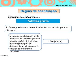 Regras de acentuaçãoRegras de acentuação
Porto Editora
Dito e Feito, 6.º ano
Acentuam-se graficamente…
Palavras graves
7. Correspondentes a determinadas formas verbais, para as
distinguir:
c. acentua-se obrigatoriamente
a terceira pessoa do singular do
pretérito perfeito do indicativo
do verbo poder para se
distinguir da terceira pessoa do
singular do presente do
indicativo.
pôde (≠ pode)
 