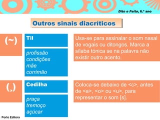 Outros sinais diacríticosOutros sinais diacríticos
Dito e Feito, 6.º ano
(~) Til Usa-se para assinalar o som nasal
de vogais ou ditongos. Marca a
sílaba tónica se na palavra não
existir outro acento.
(¸) Cedilha Coloca-se debaixo de <c>, antes
de <a>, <o> ou <u>, para
representar o som [s].
Porto Editora
profissão
condições
mãe
corrimão
praça
tremoço
açúcar
 