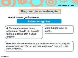 Regras de acentuaçãoRegras de acentuação
Porto Editora
Dito e Feito, 6.º ano
Acentuam-se graficamente…
Palavras agudas
4. Terminadas em –i ou –u,
seguido ou não de –s, que não
formem ditongo com a vogal
anterior.
país, baú(s), saís, aí,
Luís…
Nota: Não são acentuadas as que terminam em –i ou –u, seguido
de consoante, que não –s: feliz, sair, pedir, paul, Saul, raiz, petiz,
atum, codorniz…
 