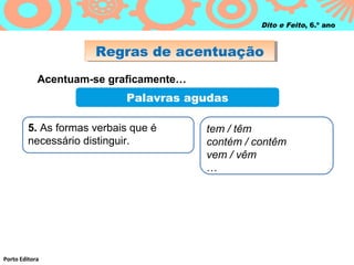 Regras de acentuaçãoRegras de acentuação
Porto Editora
Dito e Feito, 6.º ano
Acentuam-se graficamente…
Palavras agudas
5. As formas verbais que é
necessário distinguir.
tem / têm
contém / contêm
vem / vêm
…
 