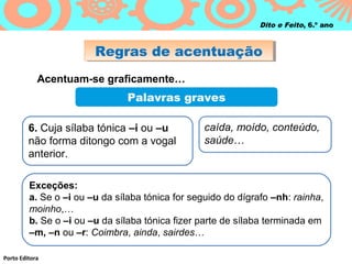 Regras de acentuaçãoRegras de acentuação
Porto Editora
Dito e Feito, 6.º ano
Acentuam-se graficamente…
Palavras graves
6. Cuja sílaba tónica –i ou –u
não forma ditongo com a vogal
anterior.
caída, moído, conteúdo,
saúde…
Exceções:
a. Se o –i ou –u da sílaba tónica for seguido do dígrafo –nh: rainha,
moinho,…
b. Se o –i ou –u da sílaba tónica fizer parte de sílaba terminada em
–m, –n ou –r: Coimbra, ainda, sairdes…
 
