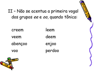 II – Não se acentua a primeira vogal
dos grupos ee e oo, quando tônica:
creem leem
veem deem
abençoo enjoo
voo perdoo
 