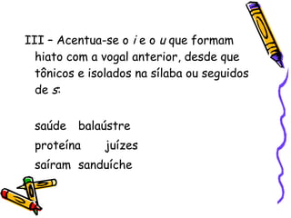 III – Acentua-se o i e o u que formam
hiato com a vogal anterior, desde que
tônicos e isolados na sílaba ou seguidos
de s:
saúde balaústre
proteína juízes
saíram sanduíche
 
