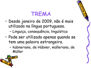 • Desde janeiro de 2009, não é mais
utilizado na língua portuguesa.
– Linguiça, consequência, linguística
• Pode ser utilizado apenas quando se
tem uma palavra estrangeira.
– hübneriano, de Hübner, mülleriano, de
Müller
TREMA
 