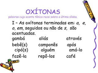 OXÍTONAS
palavras cujo acento tônico recai sobre a última sílaba.
I – As oxítonas terminadas em: a, e,
o, em, seguidos ou não de s, são
acentuadas.
gambá aliás através
bebê(s) camponês após
cipó(s) alguém amá-lo
fazê-la repô-los café
 