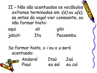 II – Não são acentuados os vocábulos
oxítonos terminados em i(s) ou u(s),
se antes da vogal vier consoante, ou
não formar hiato:
aqui ali gibi
jabuti Itu Pacaembu
Se formar hiato, o i ou o u será
acentuado:
Andaraí Itaú Jaú
Piauí eu saí eu caí
 