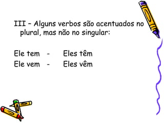 III – Alguns verbos são acentuados no
plural, mas não no singular:
Ele tem - Eles têm
Ele vem - Eles vêm
 