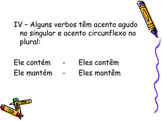 IV – Alguns verbos têm acento agudo
no singular e acento circunflexo no
plural:
Ele contém - Eles contêm
Ele mantém - Eles mantêm
 
 