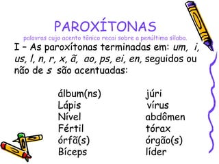 PAROXÍTONAS
palavras cujo acento tônico recai sobre a penúltima sílaba.
I – As paroxítonas terminadas em: um, i,
us, l, n, r, x, ã, ao, ps, ei, en, seguidos ou
não de s são acentuadas:
álbum(ns) júri
Lápis vírus
Nível abdômen
Fértil tórax
órfã(s) órgão(s)
Bíceps líder
 