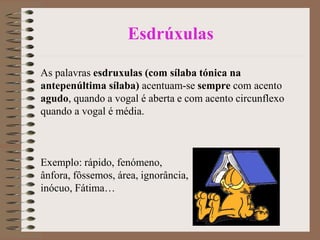 Esdrúxulas
As palavras esdruxulas (com sílaba tónica na
antepenúltima sílaba) acentuam-se sempre com acento
agudo, quando a vogal é aberta e com acento circunflexo
quando a vogal é média.
Exemplo: rápido, fenómeno,
ânfora, fôssemos, área, ignorância,
inócuo, Fátima…
 