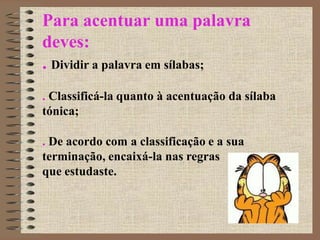 Para acentuar uma palavra
deves:
. Dividir a palavra em sílabas;
. Classificá-la quanto à acentuação da sílaba
tónica;
. De acordo com a classificação e a sua
terminação, encaixá-la nas regras
que estudaste.
 
