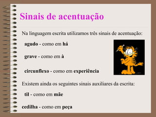 Sinais de acentuação
Na linguagem escrita utilizamos três sinais de acentuação:
agudo - como em há
grave - como em à
circunflexo - como em experiência
Existem ainda os seguintes sinais auxiliares da escrita:
til - como em mãe
cedilha - como em peça
 