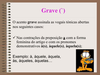 Grave (`)
O acento grave assinala as vogais tónicas abertas
nos seguintes casos:
 Nas contrações da preposição a com a forma
feminina do artigo e com os pronomes
demonstrativos à(s), àquele(s), àquela(s);
Exemplo: à, àquele, àquela,
às, àqueles, àquelas…
 