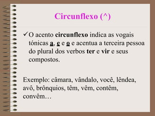 Circunflexo (^)
O acento circunflexo indica as vogais
tónicas a, e e o e acentua a terceira pessoa
do plural dos verbos ter e vir e seus
compostos.
Exemplo: câmara, vândalo, você, lêndea,
avô, brônquios, têm, vêm, contêm,
convêm…
 