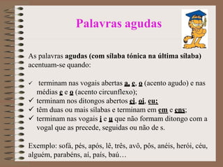 Palavras agudas
As palavras agudas (com sílaba tónica na última sílaba)
acentuam-se quando:
 terminam nas vogais abertas a, e, o (acento agudo) e nas
médias e e o (acento circunflexo);
 terminam nos ditongos abertos ei, oi, eu;
 têm duas ou mais sílabas e terminam em em e ens;
 terminam nas vogais i e u que não formam ditongo com a
vogal que as precede, seguidas ou não de s.
Exemplo: sofá, pés, após, lê, três, avô, pôs, anéis, herói, céu,
alguém, parabéns, aí, país, baú…
 