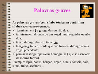 Palavras graves
As palavras graves (com sílaba tónica na penúltima
sílaba) acentuam-se quando:
 terminam em i e u seguidas ou não de s;
 terminam em ditongo ou em vogal nasal seguidas ou não
de s;
 têm o ditongo aberto e tónico ói;
 têm i ou u tónico, desde que não formem ditongo com a
vogal precedente;
 para as distinguir palavras homógrafas ( que se escrevem
da mesma forma).
Exemplo: lápis, bónus, bênção, órgão, túneis, fósseis, baía,
suíno, ruído, secámos…
 