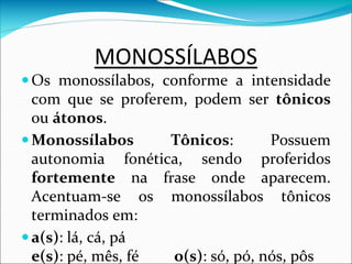 MONOSSÍLABOS
Os monossílabos, conforme a intensidade
com que se proferem, podem ser tônicos
ou átonos.
Monossílabos Tônicos: Possuem
autonomia fonética, sendo proferidos
fortemente na frase onde aparecem.
Acentuam-se os monossílabos tônicos
terminados em:
a(s): lá, cá, pá
e(s): pé, mês, fé o(s): só, pó, nós, pôs
 