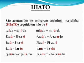 São acentuados se estiverem sozinhos na sílaba
(HIATO) seguido ou não de S:
saída = sa-í-da miúdo = mi-ú-do
Esaú = E-sa-ú Araújo = A-ra-ú-jo
Itaú = I-ta-ú Piauí = Pi-au-í
Luís = Lu-ís baús = ba-ús
egoísmo= e-go-ís-mo balaústre = ba-la-ús-tre
HIATO
 