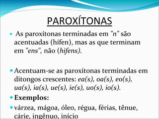 PAROXÍTONAS
 As paroxítonas terminadas em "n" são
acentuadas (hífen), mas as que terminam
em "ens", não (hifens).
Acentuam-se as paroxítonas terminadas em
ditongos crescentes: ea(s), oa(s), eo(s),
ua(s), ia(s), ue(s), ie(s), uo(s), io(s).
Exemplos:
várzea, mágoa, óleo, régua, férias, tênue,
cárie, ingênuo, início
 