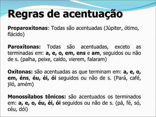 Regras de acentuação
Proparoxítonas: Todas são acentuadas (Júpiter, ótimo,
flácido)

Paroxítonas: Todas são acentuadas, exceto as
terminadas em: a, e, o, em, ens e am, seguidos ou não
de s. (palha, peixe, caldo, vierem, falaram)

Oxítonas: são acentuadas as que terminam em: a, e, o,
em, éns, éu, éi, ói seguidos ou não de s. (Pará, café,
jiló, amém)

Monossílabos tônicos: são acentuados os terminados
em: a, e, o, éu, éi, ói seguidos ou não de s. (pá, fé, só,
céu, dói)
 