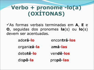Verbo + pronome -lo(a)
       (OXÍTONAS)

As formas verbais terminadas em A, E e
O, seguidas dos pronomes la(s) ou lo(s)
devem ser acentuadas.
     adorá-lo        encontrá-los
     organizá-la     amá-las
     debatê-lo       vendê-los
     dispô-la        propô-las
 
