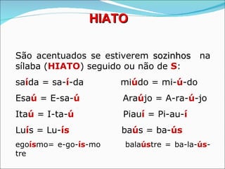HIATO

São acentuados se estiverem sozinhos na
sílaba (HIATO) seguido ou não de S:
saída = sa-í-da       miúdo = mi-ú-do
Esaú = E-sa-ú         Araújo = A-ra-ú-jo
Itaú = I-ta-ú         Piauí = Pi-au-í
Luís = Lu-ís          baús = ba-ús
egoísmo= e-go-ís-mo   balaústre = ba-la-ús-
tre
 