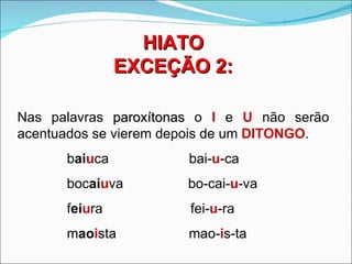 HIATO
               EXCEÇÃO 2:

Nas palavras paroxítonas o I e U não serão
acentuados se vierem depois de um DITONGO.
      baiuca           bai-u-ca
      bocaiuva         bo-cai-u-va
      feiura           fei-u-ra
      maoista          mao-is-ta
 