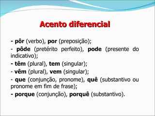 Acento diferencial

- pôr (verbo), por (preposição);
- pôde (pretérito perfeito), pode (presente do
indicativo);
- têm (plural), tem (singular);
- vêm (plural), vem (singular);
- que (conjunção, pronome), quê (substantivo ou
pronome em fim de frase);
- porque (conjunção), porquê (substantivo).
 
