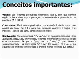 Conceitos importantes:
Vogais: São fonemas produzidos livremente, isto é, sem que nenhum
órgão da boca interrompa a passagem da corrente de ar proveniente dos
pulmões. (A E I O U)

Consoantes: São fonemas produzidos com a interferência de um ou mais
órgãos da boca. Ex: / t / para sua formação concorre a língua e os
incisivos. (Vogais são sons, consoantes são ruídos)

Semivogais: São os fonemas /y/ e /w/ que se agrupam com uma vogal,
formando sílaba. São, em verdade, fonemas intermediários entre as vogais
e as consoantes. Ex: pai = /‘pay/ mau = /‘maw/ (O que diferencia
substancialmente as semivogais /y/ e /w/ das vogais /i/ e /u/ é que
aquelas são emitidas com duração e energia menos intensas que estas.)
 