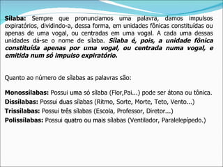 Sílaba: Sempre que pronunciamos uma palavra, damos impulsos
expiratórios, dividindo-a, dessa forma, em unidades fônicas constituídas ou
apenas de uma vogal, ou centradas em uma vogal. A cada uma dessas
unidades dá-se o nome de sílaba. Sílaba é, pois, a unidade fônica
constituída apenas por uma vogal, ou centrada numa vogal, e
emitida num só impulso expiratório.


Quanto ao número de sílabas as palavras são:

Monossílabas: Possui uma só sílaba (Flor,Pai...) pode ser átona ou tônica.
Dissílabas: Possui duas sílabas (Ritmo, Sorte, Morte, Teto, Vento...)
Trissílabas: Possui três sílabas (Escola, Professor, Diretor...)
Polissílabas: Possui quatro ou mais sílabas (Ventilador, Paralelepípedo.)
 