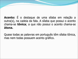 Acento: É o destaque de uma sílaba em relação a
outra(s), na cadeia da fala. A sílaba que possui o acento
chama-se tônica; a que não possui o acento chama-se
átona.

Quase todas as palavras em português têm sílaba tônica,
mas nem todas possuem acento gráfico.
 