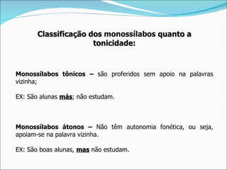 Classificação dos monossílabos quanto a
                      tonicidade:



Monossílabos tônicos – são proferidos sem apoio na palavras
vizinha;

EX: São alunas más; não estudam.
               más



Monossílabos átonos – Não têm autonomia fonética, ou seja,
apoiam-se na palavra vizinha.

EX: São boas alunas, mas não estudam.
 