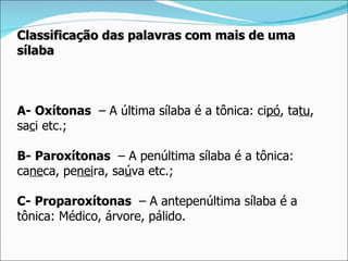 Classificação das palavras com mais de uma
sílaba



A- Oxítonas – A última sílaba é a tônica: cipó, tatu,
saci etc.;

B- Paroxítonas – A penúltima sílaba é a tônica:
caneca, peneira, saúva etc.;

C- Proparoxítonas – A antepenúltima sílaba é a
tônica: Médico, árvore, pálido.
 