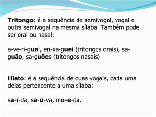 Tritongo: é a sequência de semivogal, vogal e
outra semivogal na mesma sílaba. Também pode
ser oral ou nasal:

a-ve-ri-guai, en-xa-guei (tritongos orais), sa-
guão, sa-guões (tritongos nasais)


Hiato: é a sequência de duas vogais, cada uma
delas pertencente a uma sílaba:

sa-í-da, sa-ú-va, mo-e-da.
 
