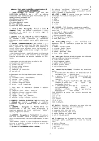 2 
2 
AS QUESTÕES ABAIXO ESTÃO RELACIONADAS À ACENTUAÇÃO E ORTOGRAFIA. 
1. (FUNCAB-2011) No período “Um livro tem EXISTÊNCIA AUTÔNOMA, boa e MÁ.”, as palavras destacadas estão acentuadas pela mesma razão que as respectivamente indicadas em: 
A) distância; crítica; único. 
B) histórias; está; cá. 
C) crônica; também; várias. 
D) vício; gráfica; já. 
E) utilizá-las; óbvias; bancária. 
2. (ESAF / IRB – Advogado) Assinale o trecho 4. (IBAMA- CESPE) As palavras ―amazônico e ―viúva acentuam-se de acordo com a mesma regra de acentuação gráfica. 
3. (CESPE - P.M. VILA VELHA-ES/GESTÃO PÚBLICA) As palavras ―água, ―renovável e ―distribuído, utilizadas no texto, recebem acento gráfico pela mesma razão. 
4. (CESPE - SEBRAE/TRAINEE) Em ―reúne (L.1), o sinal gráfico marca a ocorrência da vogal como sílaba tônica, separada da vogal anterior; mas palavras da mesma família, como reunião e reunir, não precisam de acento gráfico, pois, nestes casos, a vogal u não ocorre como sílaba tônica. 
―A gráfica recicla todo o papel não usado, o dinheiro vai para uma conta que reúne donativos para instituições diversas encarregadas de atender pessoas de baixa renda. 
5. Assinale o item em que todas as palavras são acentuadas pelo mesmo motivo: 
a) ananás, pajé, só 
b) fórceps, árvore, péssimo, 
c) toró, Piauí, café 
d) balaústre, caí, substituíste 
e) réu, pó, má 
6. Assinale o item em que registra duas palavras oxítonas: 
a) inaudito – rubrica – necromancia 
b) refrega – revel – mister 
c) ibero – avaro – masseter 
d) pudico – filantropo –obeso 
e) probo – novel – misantropo 
7. Uma regra de acentuação abrange o seguinte conjunto: 
a) atacá-lo – sofás – possuí – possuí-la 
b) falência – Antônio – repórter – idéia 
c) ruído – baú – saí – saída 
d) afáveis – lápis – vôo – miosótis 
e) platéia – heróis – indóceis – amáveis 
8. (CESPE – Escrivão de Polícia Civil) No trecho “que o utilizará até encerrar a conexão”, os vocábulos sublinhados seguem a mesma regra de acentuação gráfica. 
9. (CESPE – Delegado de Polícia Civil) São proparoxítonas, e por isso estão acentuadas, as seguintes palavras do texto: “eletrônico”, “básico”, “típico”, “logística” e “táticas”. 
10. (CESPE – Delegado de Polícia Civil) Em cada um dos itens seguintes, julgue a correção gramatical da reescritura apresentada e a manutenção da idéia do texto acima. 
“Se o direito (...) Ética” (L.8-10): Nada tem há ver com a ética se se entender o direito, e definí-lo a partir das idéias de norma e validez. 
11. (CESPE – Escrivão de Polícia Federal) 
As palavras “indivíduos”, “vulneráveis” “incidência” e “neurônios”, contidas no texto, apresentam acento gráfico com base na mesma regra. 
12. (TRT – FCC) A mesma regra que justifica a acentuação no vocábulo início aplica-se em: 
a) técnica 
b) idéia 
c) possível 
d) jurídica 
e) vários 
13. (GEMOR – FCC) Considere a palavra agronegócio. 
A mesma razão gramatical também justifica o acento gráfico em 
a) responsável, máquinas, além. 
b) vários, petróleo, ineficiência. 
c) últimos, armazéns, países. 
d) país, agropecuária, agrícolas. 
e) dólar, três, níveis. 
14. (Deleg./MT) Indique a única alternativa que apresenta erro na acentuação gráfica em uma das palavras: 
a) mártir – freguês – pólen. 
b) infância – têxteis – ânsia. 
c) incrível – tênue – cárie. 
d) sêmen – armazém – ítem. 
e) vírus – órfão – vácuo. 
15. (ICMS/MS) Assinale a alternativa em que todas as palavras estão corretamente acentuadas: 
a) juízes, propôr, acórdão. 
b) avaro, deságua, caráter. 
c) papéis, hífens, debênture. 
d) polícia, gratuíto, saúva. 
e) rubrica, itens,rítmo 
16. (UFPI-COPESE-2010) Considere as assertivas abaixo: 
I. O acento grave foi utilizado em desacordo com a norma culta no título do texto; 
II. A palavra “painéis” (linha 08) está acentuada de acordo com as regras de acentuação vigentes; 
III. As palavras “cajuí” e “caju” (linha 10 e 11) estão grafadas de acordo com as regras de acentuação vigentes; 
IV. A palavra “cajuína” (linha 12) foi acentuada em razão da vogal “i” ser tônica e constituir um hiato com a vogal anterior, formando uma sílaba sozinha. 
Está CORRETA a opção que contém somente as assertivas: 
(A) I, II e III. 
(B) I, II e IV. 
(C) I, III e IV. 
(D) II, III e IV. 
(E) I, II, III e IV. 
17. (UF-PR) Assinale a alternativa em que todos os vocábulos são acentuados por serem oxítonos: 
a) paletó, avô, pajé, café, jiló 
b) parabéns, vêm, hífen, saí, oásis 
c) você, capilé, Paraná, lápis, régua 
d) amém, amável, filó, porém, além 
e) caí, aí, ímã, ipê, abricó 
18. (TJ-RJ) Que par de palavras abaixo não tem sua acentuação gráfica justificada com base na mesma regra? 
a) súditos – fábrica 
b) denúncia – consciência 
c) está – já 
d) útil – agradável  