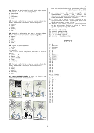4 
4 
12. Assinale a alternativa em que, pelo novo acordo ortográfico, há erro de acentuação gráfica: 
a) assembléia; 
b) céu; 
c) frequência; 
d) água. 
13. Assinale a alternativa em que o acento gráfico não deverá desaparecer com o novo acordo ortográfico: 
a) pastéis; 
b) geléia; 
c) jibóia; 
d) platéia; 
e) jóia; 
14. Assinale a alternativa em que o acento gráfico deverá desaparecer com o novo acordo ortográfico: 
a) Grajaú; 
b) saúva; 
c) Piauí; 
d) feiúra; 
e) saída. 
15. Analise as palavras abaixo: 
I – enjôo 
II – vôo 
III – perdôo 
Com o novo acordo ortográfico, deixarão de receber acento: 
a) apenas I e II; 
b) apenas I e III; 
c) apenas II e III; 
d) todas; 
e) nenhuma. 
16. Assinale a alternativa em que o acento gráfico não deverá desaparecer com o novo acordo ortográfico: 
a) crêem; 
b) dêem; 
c) relêem; 
d) prevêem; 
e) vêm 
17. (UFPI-COPESE-2009) A partir da leitura das tirinhas de Orlandeli, Pode-se afirmar: 
Fonte: http://blogdoorlandeli.zip.net. Postadas em 12 e 15 jan. 2009. Acesso em: 30 jul. 2009. 
I. As novas regras do acordo ortográfico são aparentemente simples, mas exigem um conhecimento gramatical prévio da língua portuguesa, que o personagem das tirinhas não possui. 
II. O trema era o acento menos frequente e seu desaparecimento assusta o personagem, porque ele já não o empregava em sua escrita. 
III. Palavras como “ideia”, “plateia” e “jiboia” deixaram de ser acentuadas, segundo a regra do “acento agudo”, expressa na segunda tirinha. 
(A) Somente I está correta. 
(B) Somente II está correta. 
(C) Somente III está correta. 
(D) I, II e III estão corretas. 
(E) Somente I e II estão corretas 
GABARITO 
1. D 
2. ERRADO 
3. ERRADO 
4. CERTO 
5. D 
6. B 
7. C 
8. ERRADO 
9. CERTO 
10. ERRADO 
11. CERTO 
12. E 
13. B 
14. D 
15. B 
16. E 
17. A 
18. C 
19. E 
NOVO ACORDO 
1. A 
2. D e E 
3. C 
4. D 
5. C 
6. A 
7. D 
8. A 
9. B 
10. D 
11. D 
12. A 
13. A 
14. D 
15. D 
16. E 
17. D 