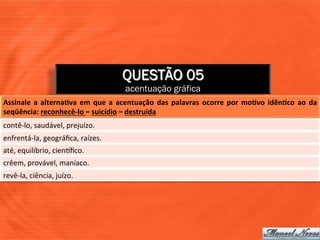QUESTÃO 05
                                                        acentuação gráfica
Assinale	
   a	
   alternaJva	
   em	
   que	
   a	
   acentuação	
   das	
   palavras	
   ocorre	
   por	
   moJvo	
   idênJco	
   ao	
   da	
  
seqüência:	
  reconhecê-­‐lo	
  –	
  suicídio	
  –	
  destruída	
  
contê-­‐lo,	
  saudável,	
  prejuízo.	
  
enfrentá-­‐la,	
  geográﬁca,	
  raízes.	
  
até,	
  equilíbrio,	
  cienXﬁco.	
  
crêem,	
  provável,	
  maníaco.	
  
revê-­‐la,	
  ciência,	
  juízo.	
  
 