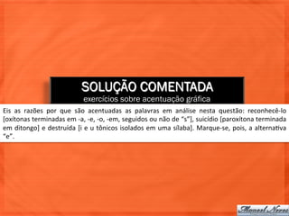 SOLUÇÃO COMENTADA
                                          exercícios sobre acentuação gráfica
Eis	
   as	
   razões	
   por	
   que	
   são	
   acentuadas	
   as	
   palavras	
   em	
   análise	
   nesta	
   questão:	
   reconhecê-­‐lo	
  
[oxítonas	
  terminadas	
  em	
  -­‐a,	
  -­‐e,	
  -­‐o,	
  -­‐em,	
  seguidos	
  ou	
  não	
  de	
  “s”],	
  suicídio	
  [paroxítona	
  terminada	
  
em	
  ditongo]	
  e	
  destruída	
  [i	
  e	
  u	
  tônicos	
  isolados	
  em	
  uma	
  sílaba].	
  Marque-­‐se,	
  pois,	
  a	
  alterna=va	
  
“e”.	
  
 