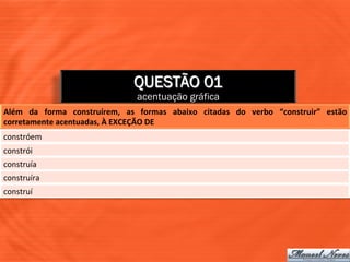 QUESTÃO 01
                                                acentuação gráfica
Além	
   da	
   forma	
   construírem,	
   as	
   formas	
   abaixo	
   citadas	
   do	
   verbo	
   “construir”	
   estão	
  
corretamente	
  acentuadas,	
  À	
  EXCEÇÃO	
  DE	
  
constróem	
  
constrói	
  	
  
construía	
  
construíra	
  
construí	
  
 