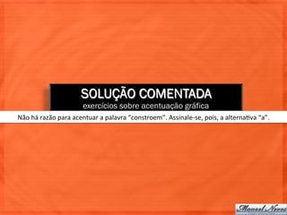SOLUÇÃO COMENTADA
                                exercícios sobre acentuação gráfica
Não	
  há	
  razão	
  para	
  acentuar	
  a	
  palavra	
  “constroem”.	
  Assinale-­‐se,	
  pois,	
  a	
  alterna=va	
  “a”.	
  
 