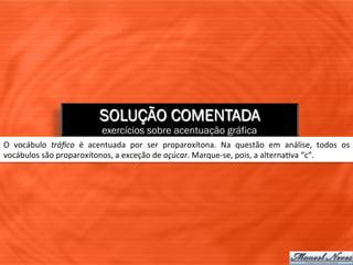 SOLUÇÃO COMENTADA
                                       exercícios sobre acentuação gráfica
O	
   vocábulo	
   tráﬁco	
   é	
   acentuada	
   por	
   ser	
   proparoxítona.	
   Na	
   questão	
   em	
   análise,	
   todos	
   os	
  
vocábulos	
  são	
  proparoxítonos,	
  a	
  exceção	
  de	
  açúcar.	
  Marque-­‐se,	
  pois,	
  a	
  alterna=va	
  “c”.	
  
 