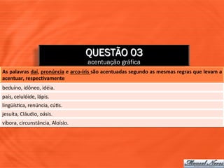 QUESTÃO 03
                                                     acentuação gráfica
As	
  palavras	
  daí,	
  pronúncia	
  e	
  arco-­‐íris	
  são	
  acentuadas	
  segundo	
  as	
  mesmas	
  regras	
  que	
  levam	
  a	
  
acentuar,	
  respecJvamente	
  
beduíno,	
  idôneo,	
  idéia.	
  
país,	
  celulóide,	
  lápis.	
  
lingüís=ca,	
  renúncia,	
  cú=s.	
  
jesuíta,	
  Cláudio,	
  oásis.	
  
víbora,	
  circunstância,	
  Aloísio.	
  
 